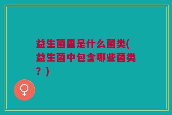 益生菌里是什么菌类(益生菌中包含哪些菌类?)