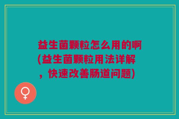益生菌颗粒怎么用的啊(益生菌颗粒用法详解,快速改善肠道问题)