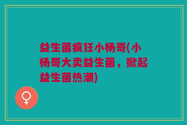 益生菌疯狂小杨哥(小杨哥大卖益生菌,掀起益生菌热潮) 益生菌疯狂小杨哥(小杨哥大卖益生菌,掀起益生菌热潮)