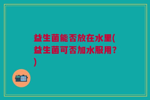 益生菌能否放在水里(益生菌可否加水服用?)