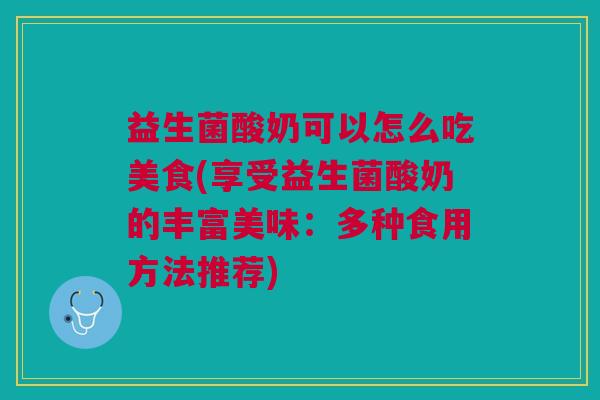 益生菌酸奶可以怎么吃美食(享受益生菌酸奶的丰富美味:多种食用方法推荐)