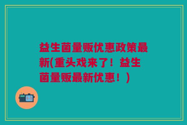 益生菌量贩优惠政策最新(重头戏来了!益生菌量贩最新优惠!)