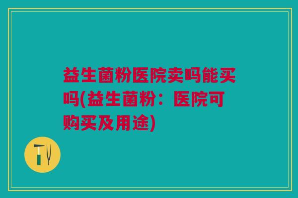 益生菌粉医院卖吗能买吗(益生菌粉:医院可购买及用途)