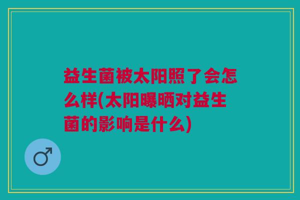 益生菌被太阳照了会怎么样(太阳曝晒对益生菌的影响是什么) 益生菌被太阳照了会怎么样(太阳曝晒对益生菌的影响是什么)