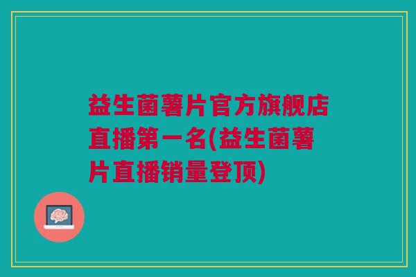 益生菌薯片官方旗舰店直播第一名(益生菌薯片直播销量登顶)