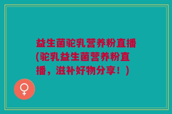 益生菌驼乳营养粉直播(驼乳益生菌营养粉直播,滋补好物分享!)