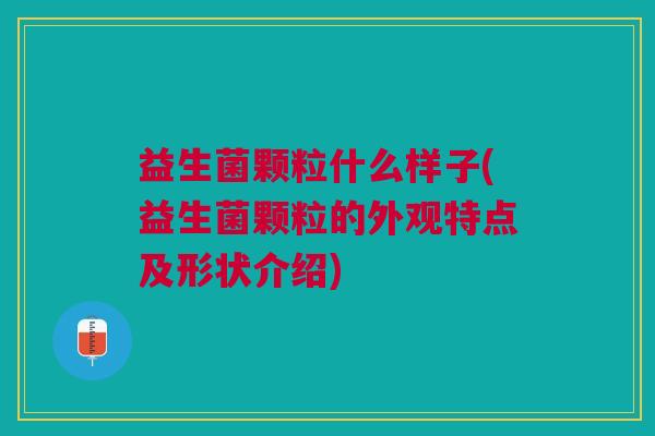 益生菌颗粒什么样子(益生菌颗粒的外观特点及形状介绍)
