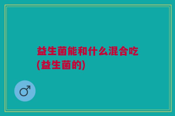 益生菌能和什么混合吃(益生菌的)