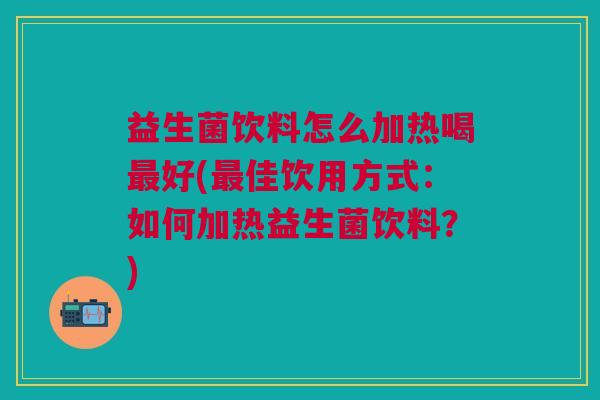 益生菌饮料怎么加热喝最好(最佳饮用方式:如何加热益生菌饮料?)