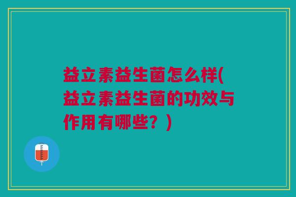 益立素益生菌怎么样(益立素益生菌的功效与作用有哪些?)