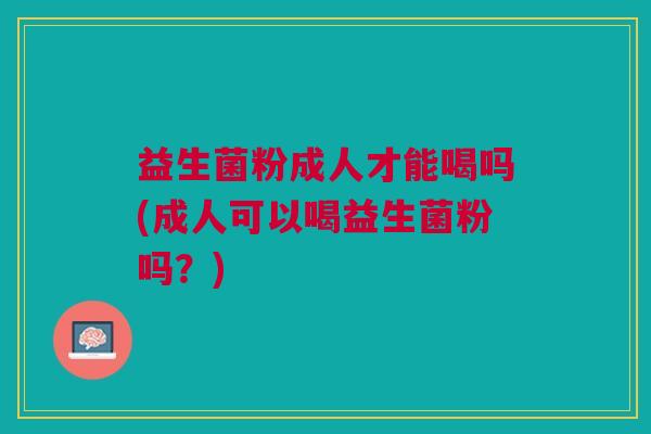 益生菌粉成人才能喝吗(成人可以喝益生菌粉吗?)