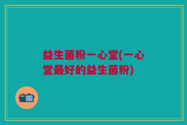 益生菌粉一心堂(一心堂最好的益生菌粉)