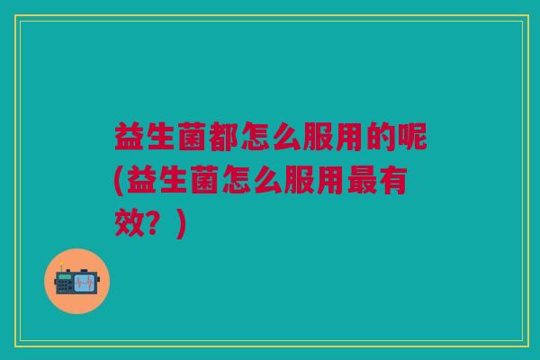益生菌都怎么服用的呢(益生菌怎么服用最有效?)