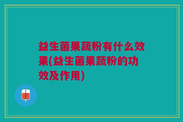益生菌果蔬粉有什么效果(益生菌果蔬粉的功效及作用)