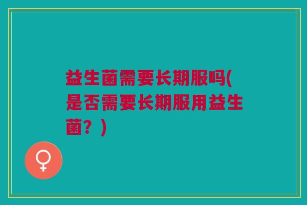 益生菌需要长期服吗(是否需要长期服用益生菌?)
