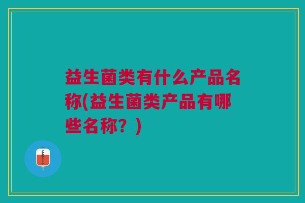 益生菌类有什么产品名称(益生菌类产品有哪些名称?)