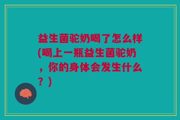 益生菌驼奶喝了怎么样(喝上一瓶益生菌驼奶，你的身体会发生什么？)