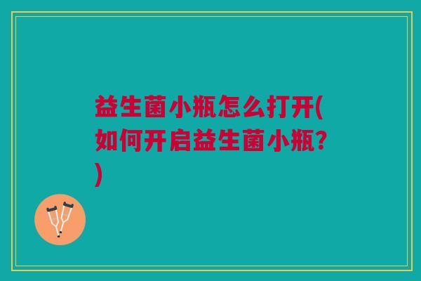 益生菌小瓶怎么打开(如何开启益生菌小瓶?)