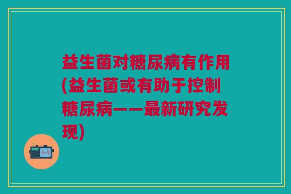 益生菌对糖尿病有作用(益生菌或有助于控制糖尿病——最新研究发现)