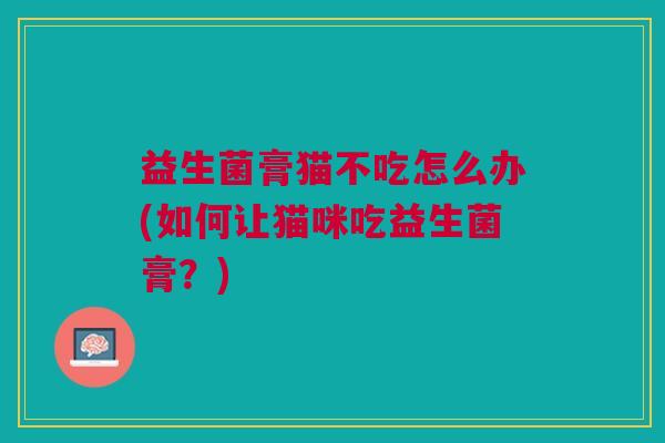 益生菌膏猫不吃怎么办(如何让猫咪吃益生菌膏?) 益生菌膏猫不吃怎么办(如何让猫咪吃益生菌膏?)