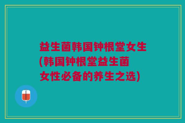 益生菌韩国钟根堂女生(韩国钟根堂益生菌 女性必备的养生之选) 益生菌韩国钟根堂女生(韩国钟根堂益生菌 女性必备的养生之选)