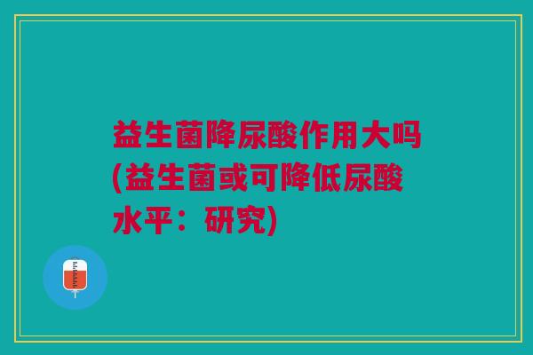 益生菌降尿酸作用大吗(益生菌或可降低尿酸水平:研究)