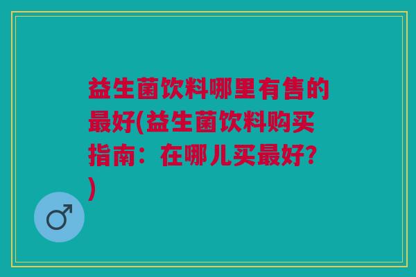 益生菌饮料哪里有售的最好(益生菌饮料购买指南：在哪儿买最好？)