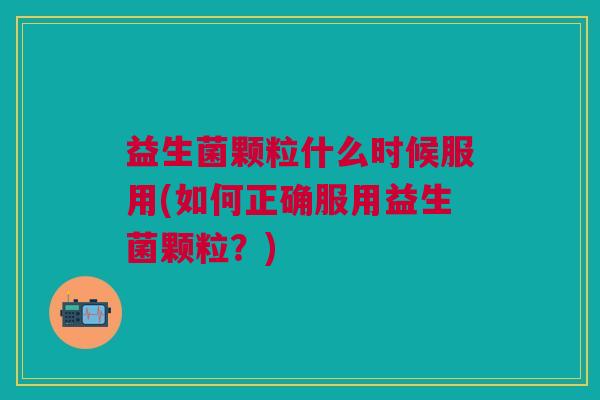益生菌颗粒什么时候服用(如何正确服用益生菌颗粒?) 益生菌颗粒什么时候服用(如何正确服用益生菌颗粒?)