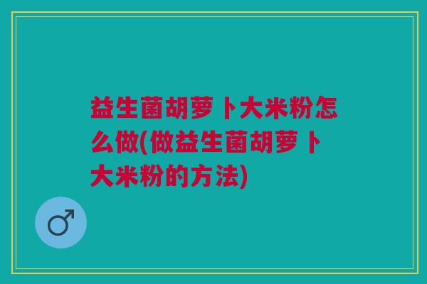 益生菌胡萝卜大米粉怎么做(做益生菌胡萝卜大米粉的方法)