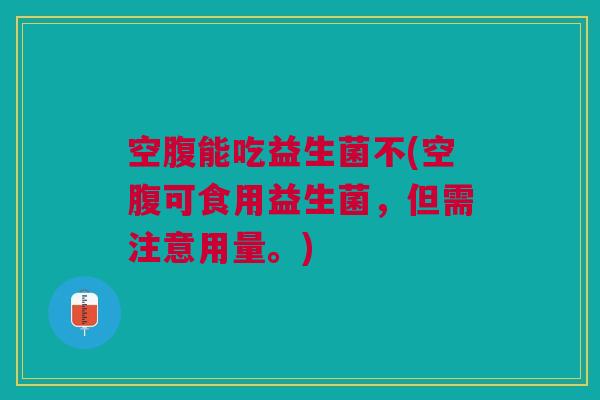 空腹能吃益生菌不(空腹可食用益生菌,但需注意用量。)