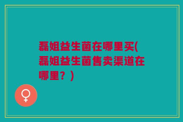 磊姐益生菌在哪里买(磊姐益生菌售卖渠道在哪里?)
