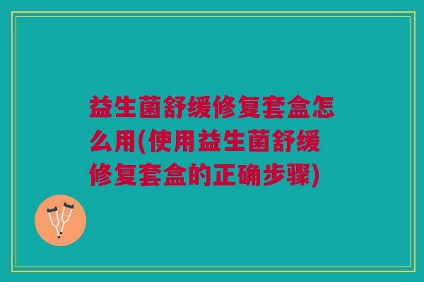 益生菌舒缓修复套盒怎么用(使用益生菌舒缓修复套盒的正确步骤)