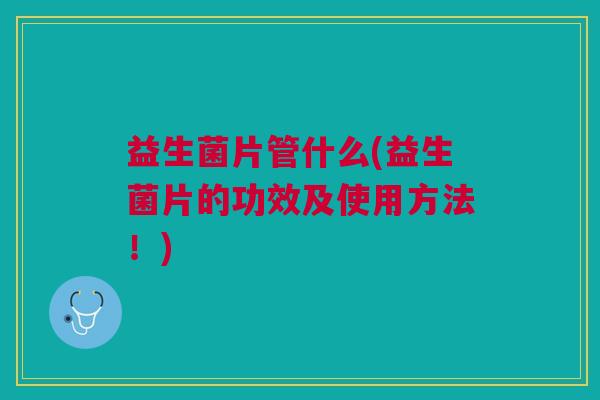 益生菌片管什么(益生菌片的功效及使用方法!)