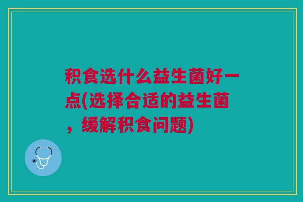 积食选什么益生菌好一点(选择合适的益生菌,缓解积食问题)