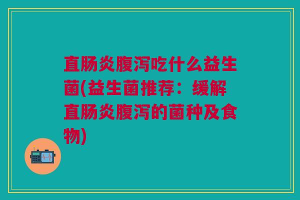 直肠炎腹泻吃什么益生菌(益生菌推荐:缓解直肠炎腹泻的菌种及食物)