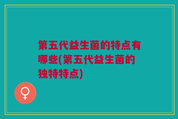 第五代益生菌的特点有哪些(第五代益生菌的独特特点)