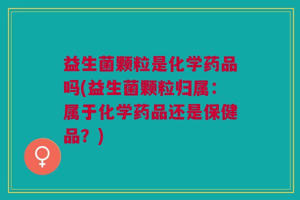 益生菌颗粒是化学药品吗(益生菌颗粒归属:属于化学药品还是保健品?)
