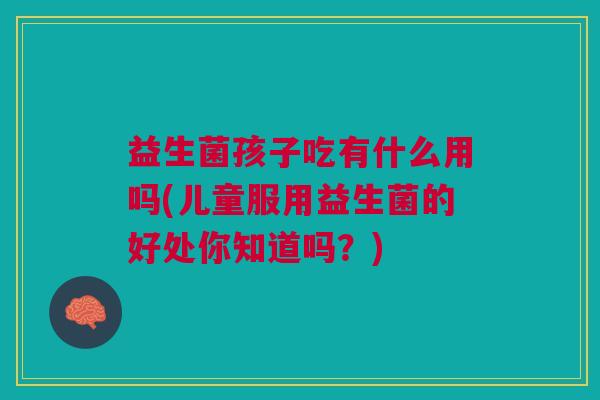 益生菌孩子吃有什么用吗(儿童服用益生菌的好处你知道吗?) 益生菌孩子吃有什么用吗(儿童服用益生菌的好处你知道吗?)