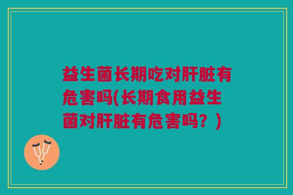 益生菌长期吃对肝脏有危害吗(长期食用益生菌对肝脏有危害吗？)