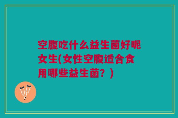 空腹吃什么益生菌好呢女生(女性空腹适合食用哪些益生菌?)