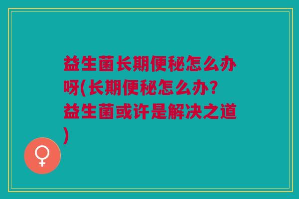 益生菌长期便秘怎么办呀(长期便秘怎么办?益生菌或许是解决之道)