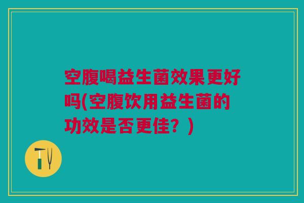 空腹喝益生菌效果更好吗(空腹饮用益生菌的功效是否更佳？)