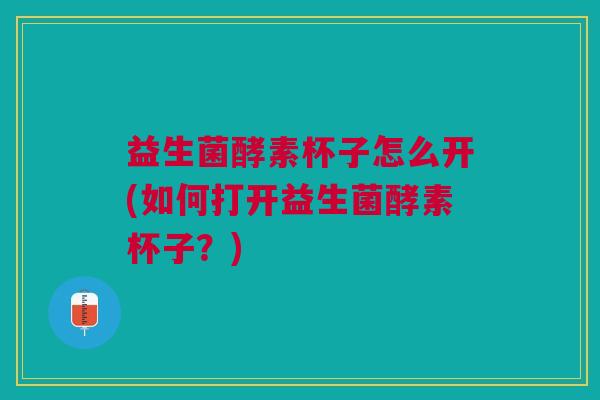 益生菌酵素杯子怎么开(如何打开益生菌酵素杯子?) 益生菌酵素杯子怎么开(如何打开益生菌酵素杯子?)