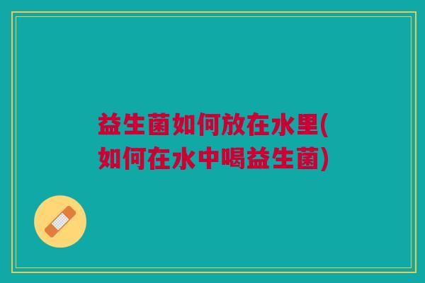 益生菌如何放在水里(如何在水中喝益生菌) 益生菌如何放在水里(如何在水中喝益生菌)