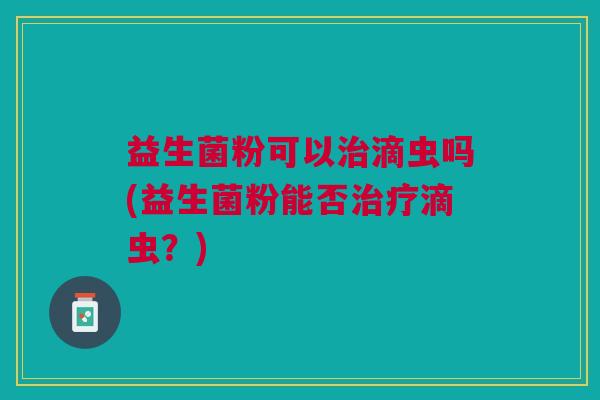 益生菌粉可以治滴虫吗(益生菌粉能否治疗滴虫?)