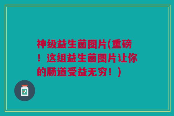 神级益生菌图片(重磅!这组益生菌图片让你的肠道受益无穷!)