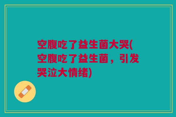 空腹吃了益生菌大哭(空腹吃了益生菌,引发哭泣大情绪)