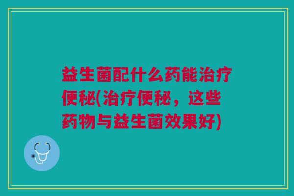 益生菌配什么药能治疗便秘(治疗便秘,这些药物与益生菌效果好)