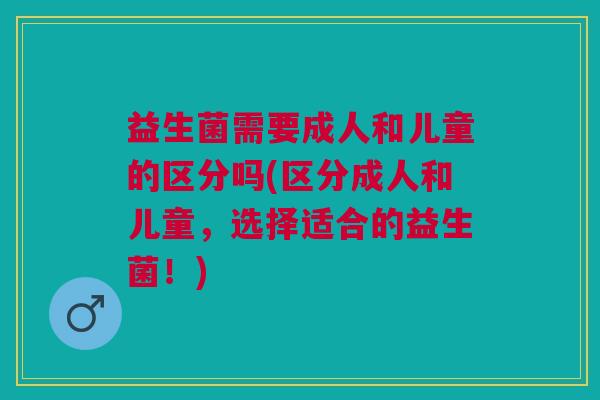 益生菌需要成人和儿童的区分吗(区分成人和儿童,选择适合的益生菌!)