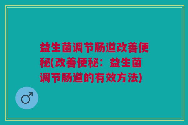 益生菌调节肠道改善便秘(改善便秘:益生菌调节肠道的有效方法)